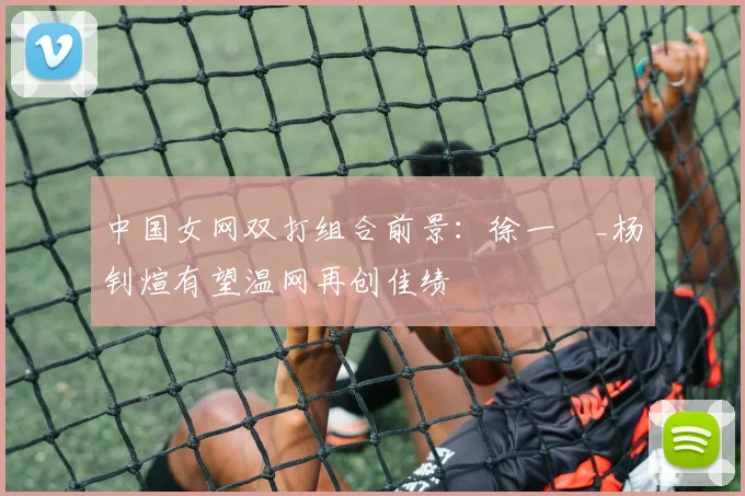 中国女网双打组合前景：徐一璠_杨钊煊有望温网再创佳绩